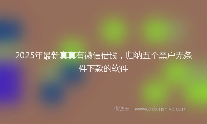 2025年最新真真有微信借钱，归纳五个黑户无条件下款的软件