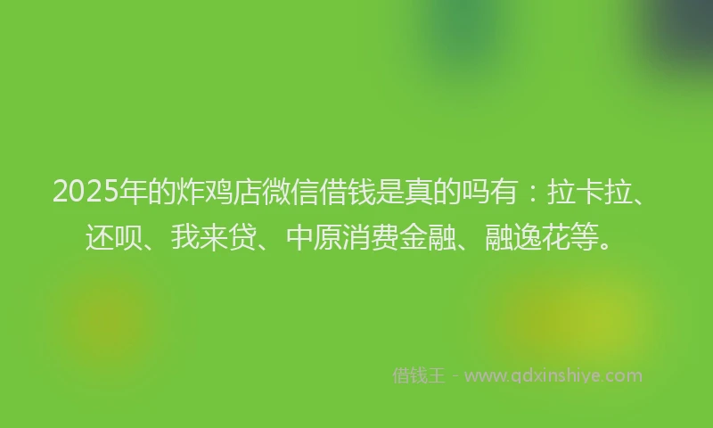 2025年的炸鸡店微信借钱是真的吗有：拉卡拉、还呗、我来贷、中原消费金融、融逸花等。