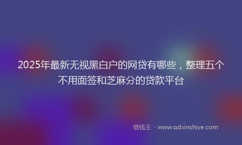 2025年最新无视黑白户的网贷有哪些，整理五个不用面签和芝麻分的贷款平台