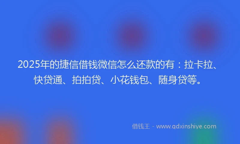 2025年的捷信借钱微信怎么还款的有：拉卡拉、快贷通、拍拍贷、小花钱包、随身贷等。