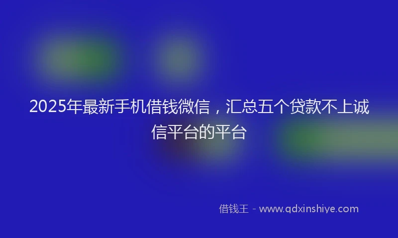 2025年最新手机借钱微信，汇总五个贷款不上诚信平台的平台