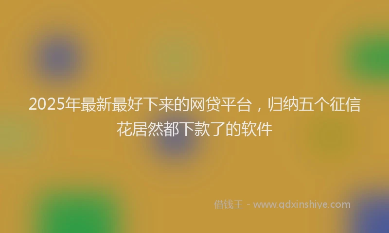 2025年最新最好下来的网贷平台，归纳五个征信花居然都下款了的软件