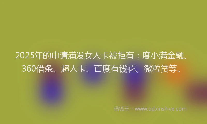 2025年的申请浦发女人卡被拒有：度小满金融、360借条、超人卡、百度有钱花、微粒贷等。