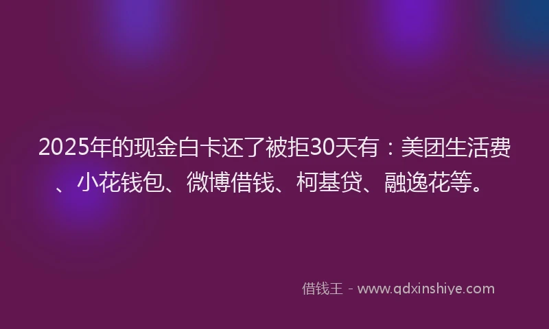 2025年的现金白卡还了被拒30天有：美团生活费、小花钱包、微博借钱、柯基贷、融逸花等。