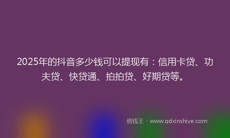 2025年的抖音多少钱可以提现有：信用卡贷、功夫贷、快贷通、拍拍贷、好期贷等。