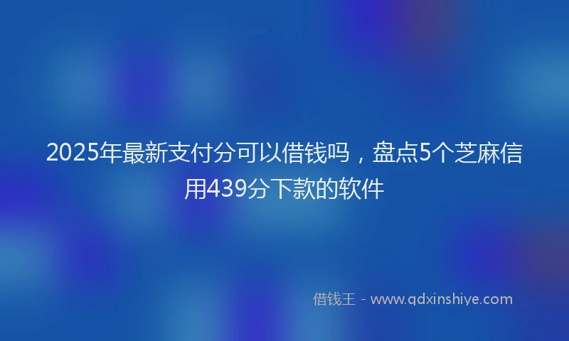 2025年最新支付分可以借钱吗，盘点5个芝麻信用439分下款的软件
