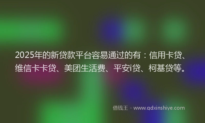 2025年的新贷款平台容易通过的有：信用卡贷、维信卡卡贷、美团生活费、平安i贷、柯基贷等。