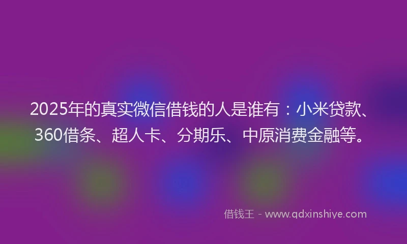 2025年的真实微信借钱的人是谁有：小米贷款、360借条、超人卡、分期乐、中原消费金融等。