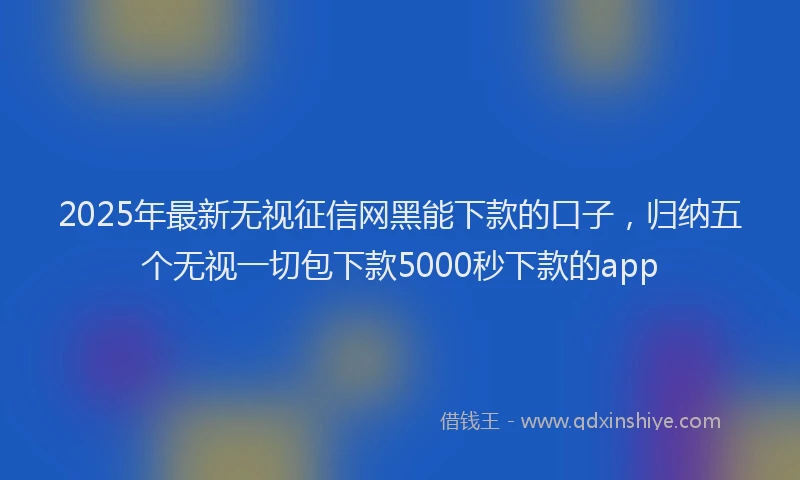 2025年最新无视征信网黑能下款的口子，归纳五个无视一切包下款5000秒下款的app