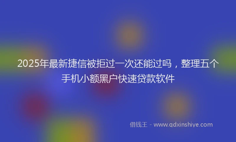2025年最新捷信被拒过一次还能过吗，整理五个手机小额黑户快速贷款软件
