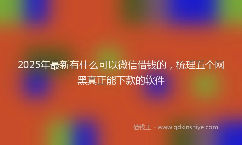 2025年最新有什么可以微信借钱的，梳理五个网黑真正能下款的软件