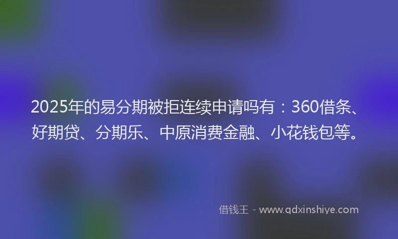 2025年的易分期被拒连续申请吗有：360借条、好期贷、分期乐、中原消费金融、小花钱包等。
