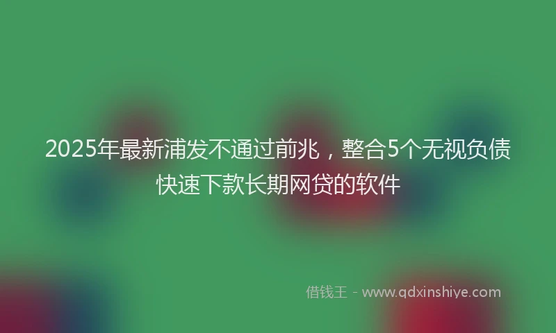 2025年最新浦发不通过前兆，整合5个无视负债快速下款长期网贷的软件