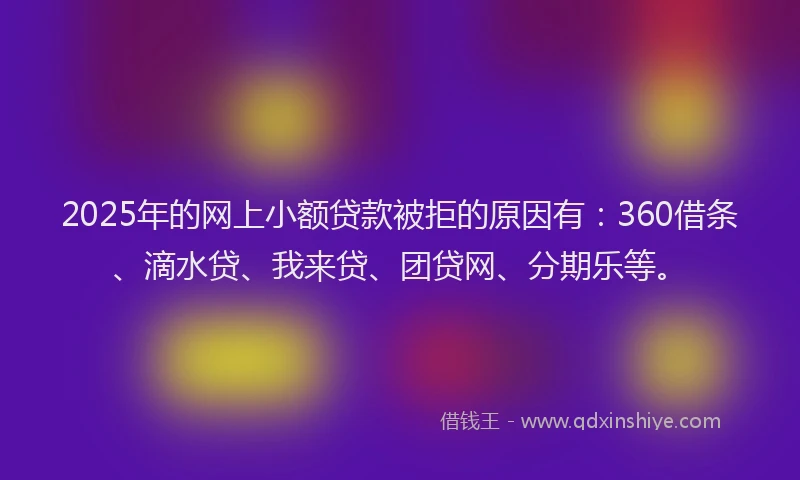 2025年的网上小额贷款被拒的原因有：360借条、滴水贷、我来贷、团贷网、分期乐等。