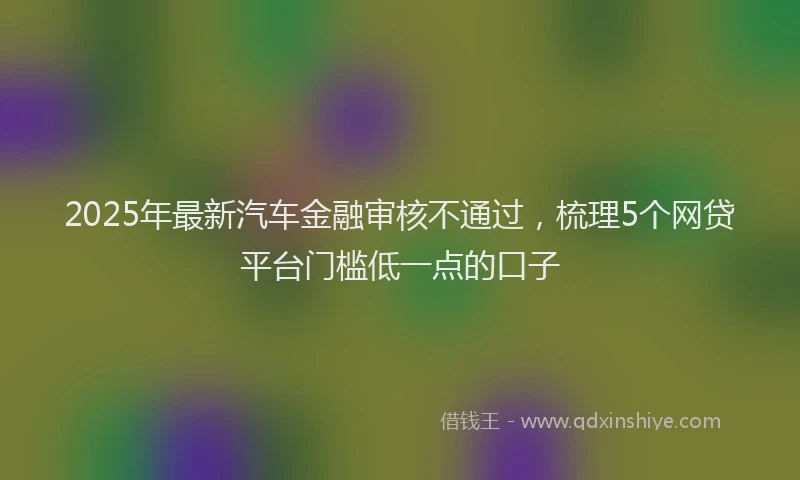 2025年最新汽车金融审核不通过，梳理5个网贷平台门槛低一点的口子