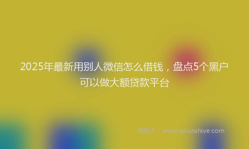 2025年最新用别人微信怎么借钱，盘点5个黑户可以做大额贷款平台