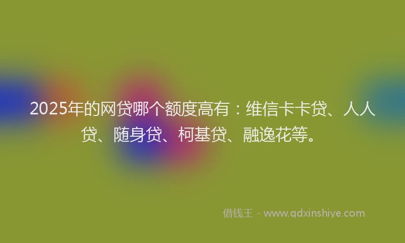 2025年的网贷哪个额度高有：维信卡卡贷、人人贷、随身贷、柯基贷、融逸花等。