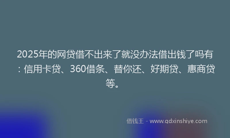 2025年的网贷借不出来了就没办法借出钱了吗有：信用卡贷、360借条、替你还、好期贷、惠商贷等。