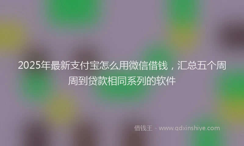 2025年最新支付宝怎么用微信借钱，汇总五个周周到贷款相同系列的软件