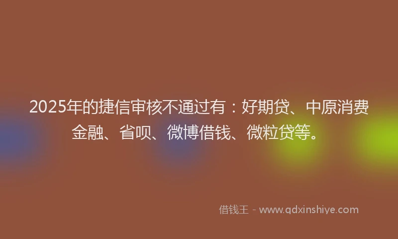 2025年的捷信审核不通过有：好期贷、中原消费金融、省呗、微博借钱、微粒贷等。