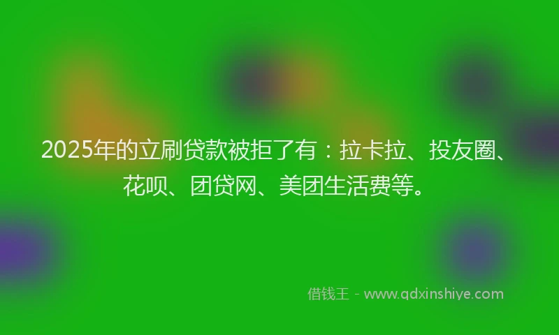 2025年的立刷贷款被拒了有：拉卡拉、投友圈、花呗、团贷网、美团生活费等。