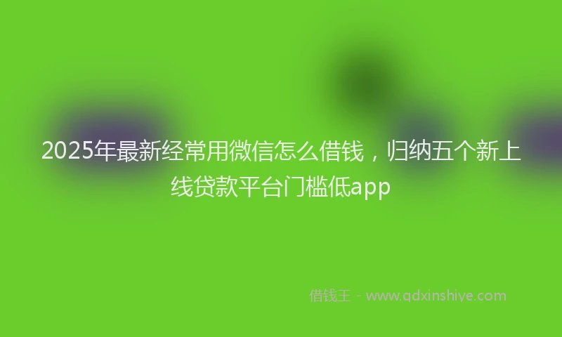2025年最新经常用微信怎么借钱，归纳五个新上线贷款平台门槛低app