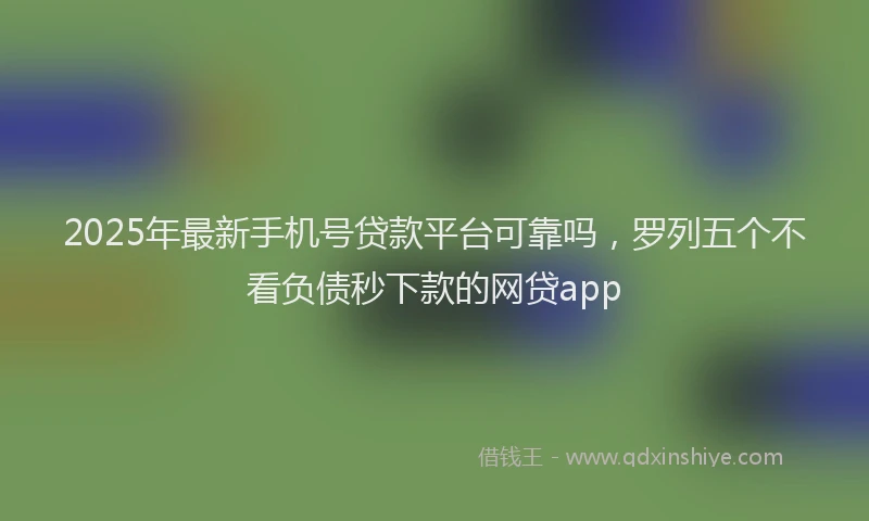 2025年最新手机号贷款平台可靠吗，罗列五个不看负债秒下款的网贷app