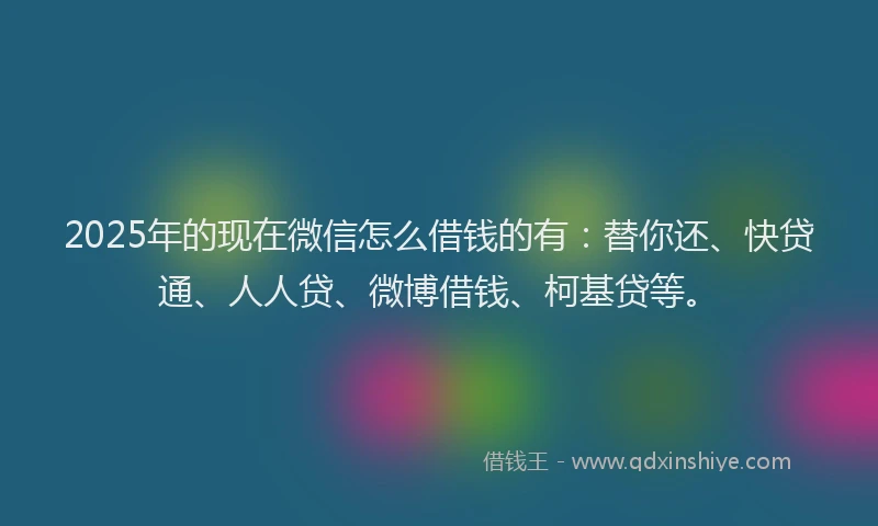 2025年的现在微信怎么借钱的有：替你还、快贷通、人人贷、微博借钱、柯基贷等。