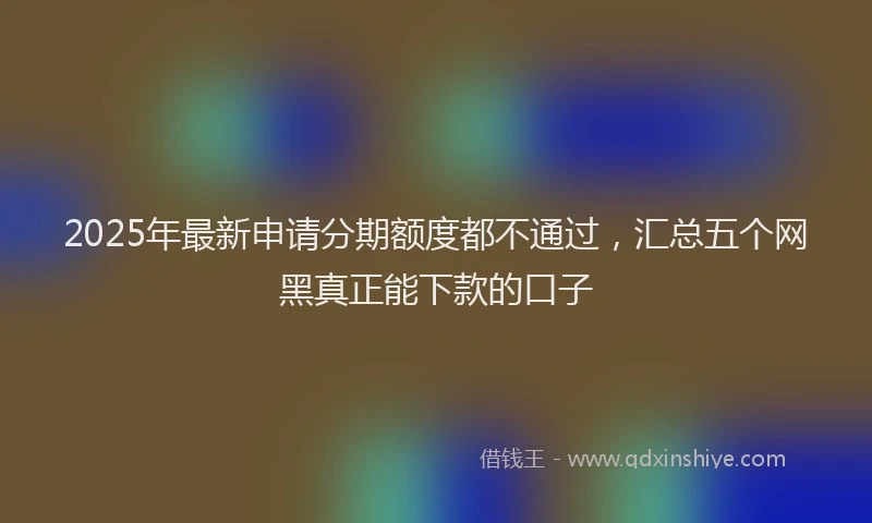 2025年最新申请分期额度都不通过，汇总五个网黑真正能下款的口子