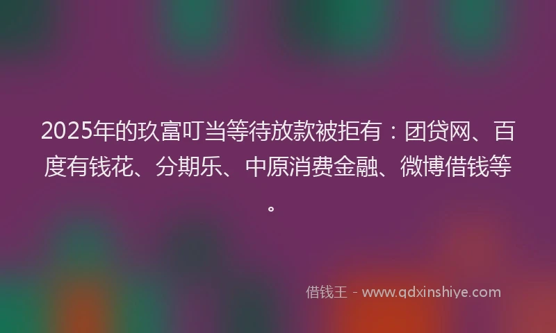 2025年的玖富叮当等待放款被拒有：团贷网、百度有钱花、分期乐、中原消费金融、微博借钱等。