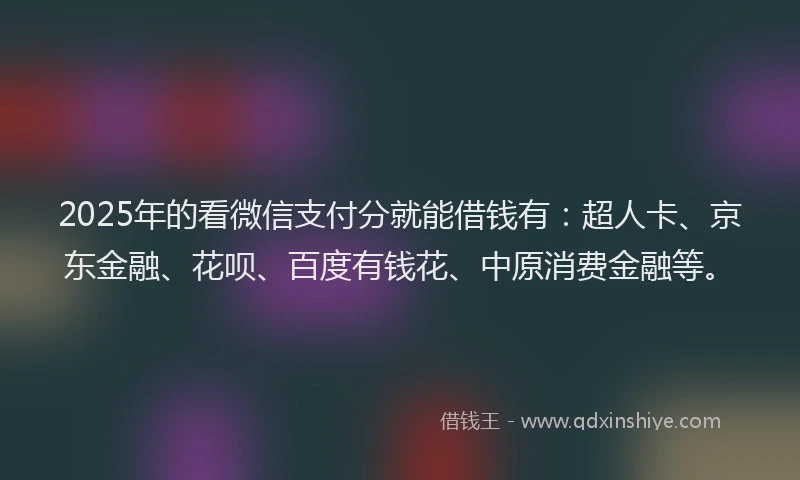 2025年的看微信支付分就能借钱有：超人卡、京东金融、花呗、百度有钱花、中原消费金融等。