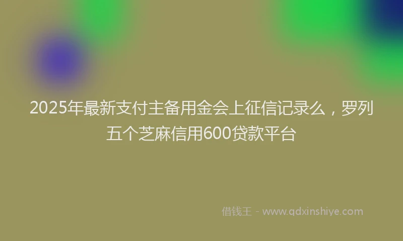 2025年最新支付主备用金会上征信记录么，罗列五个芝麻信用600贷款平台