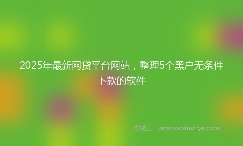 2025年最新网贷平台网站，整理5个黑户无条件下款的软件