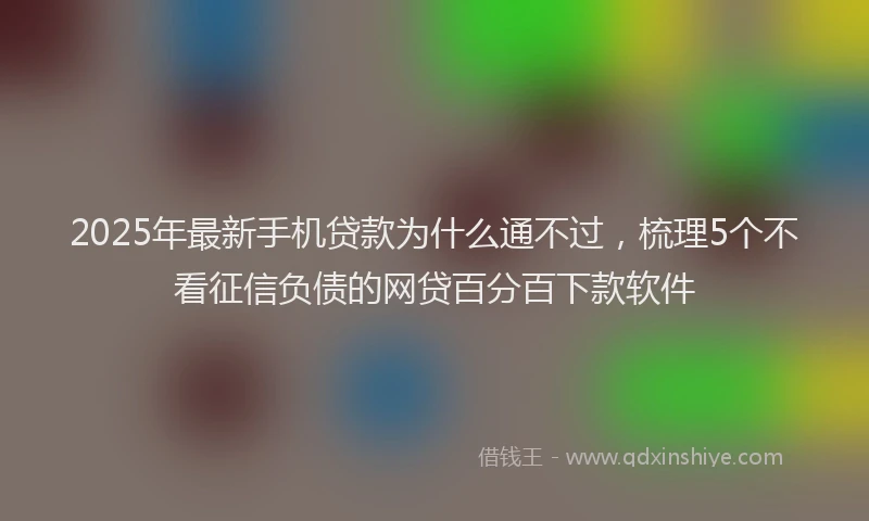2025年最新手机贷款为什么通不过，梳理5个不看征信负债的网贷百分百下款软件