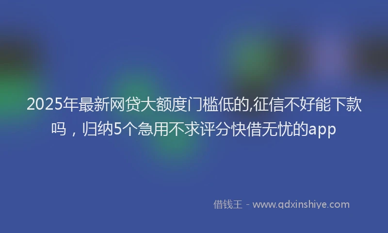 2025年最新网贷大额度门槛低的,征信不好能下款吗,归纳5个急用不求评分快借无忧的app