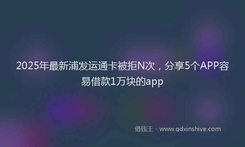 2025年最新浦发运通卡被拒N次，分享5个APP容易借款1万块的app
