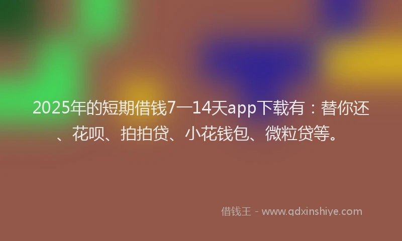 2025年的短期借钱7一14天app下载有：替你还、花呗、拍拍贷、小花钱包、微粒贷等。