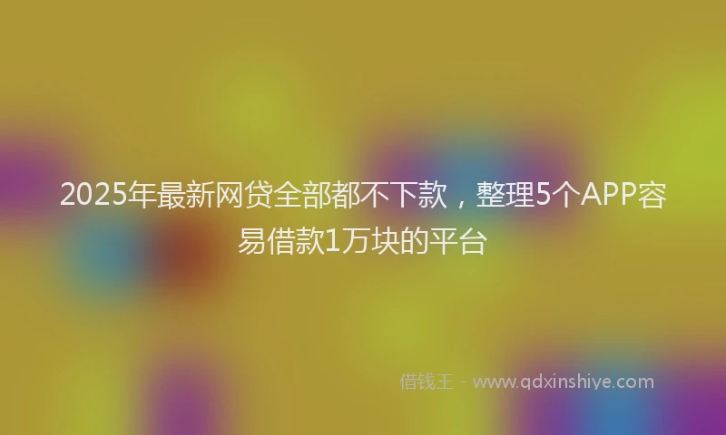 2025年最新网贷全部都不下款，整理5个APP容易借款1万块的平台