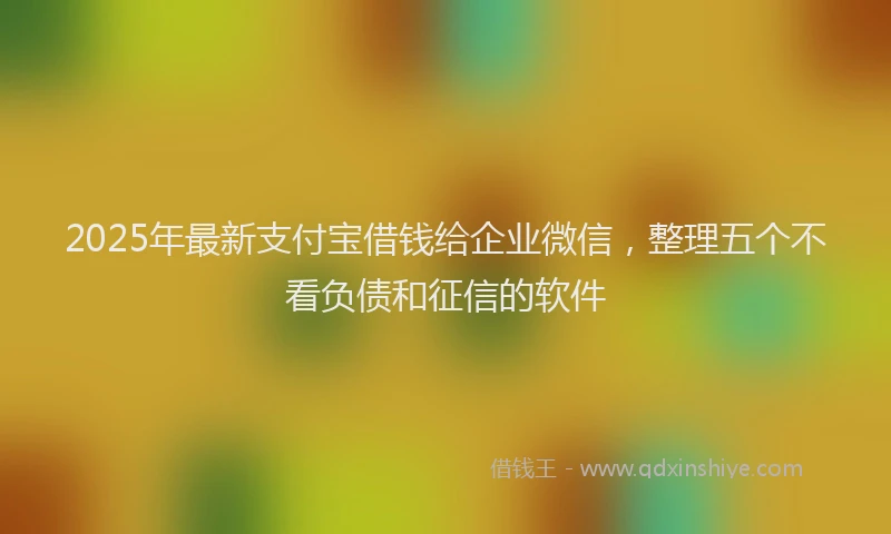2025年最新支付宝借钱给企业微信，整理五个不看负债和征信的软件