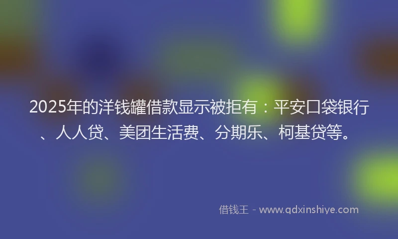 2025年的洋钱罐借款显示被拒有：平安口袋银行、人人贷、美团生活费、分期乐、柯基贷等。