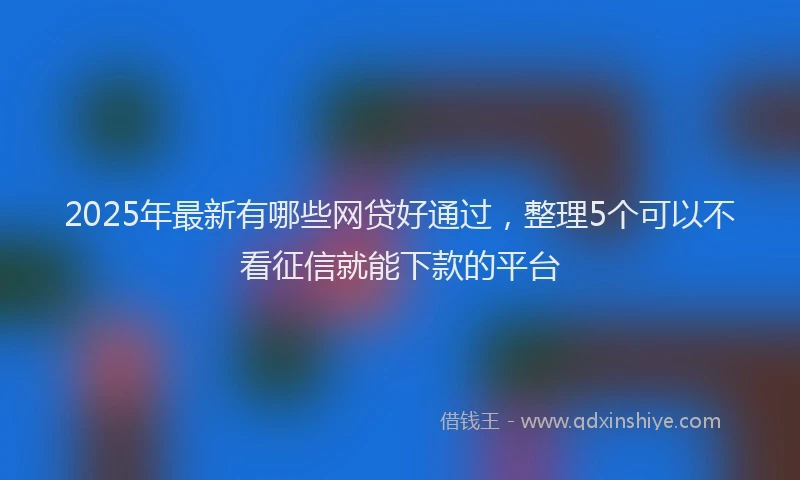 2025年最新有哪些网贷好通过，整理5个可以不看征信就能下款的平台