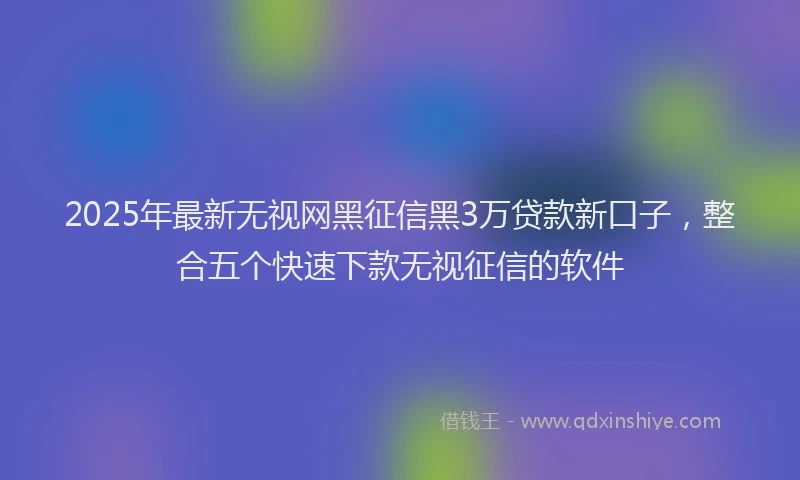 2025年最新无视网黑征信黑3万贷款新口子，整合五个快速下款无视征信的软件