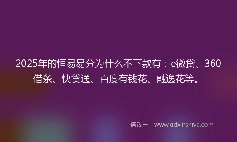2025年的恒易易分为什么不下款有：e微贷、360借条、快贷通、百度有钱花、融逸花等。