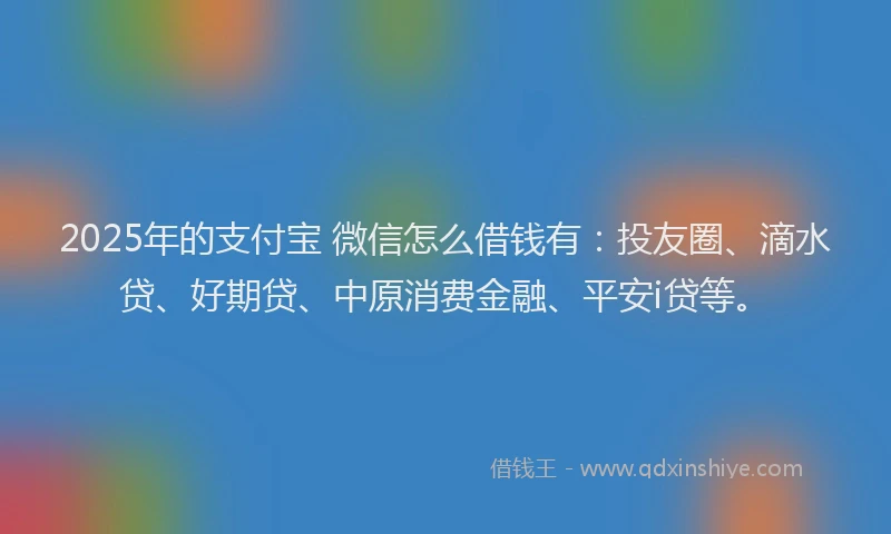 2025年的支付宝 微信怎么借钱有：投友圈、滴水贷、好期贷、中原消费金融、平安i贷等。