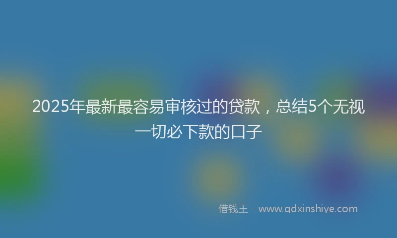 2025年最新最容易审核过的贷款，总结5个无视一切必下款的口子