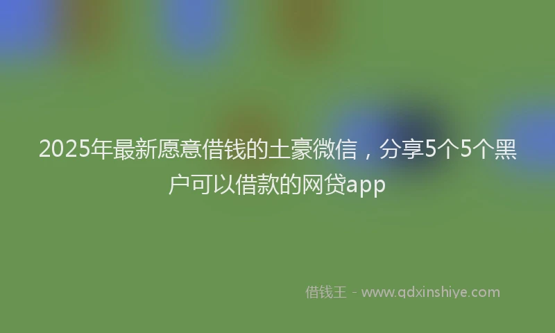 2025年最新愿意借钱的土豪微信，分享5个5个黑户可以借款的网贷app