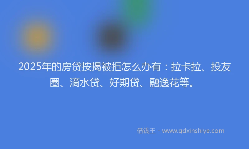 2025年的房贷按揭被拒怎么办有：拉卡拉、投友圈、滴水贷、好期贷、融逸花等。
