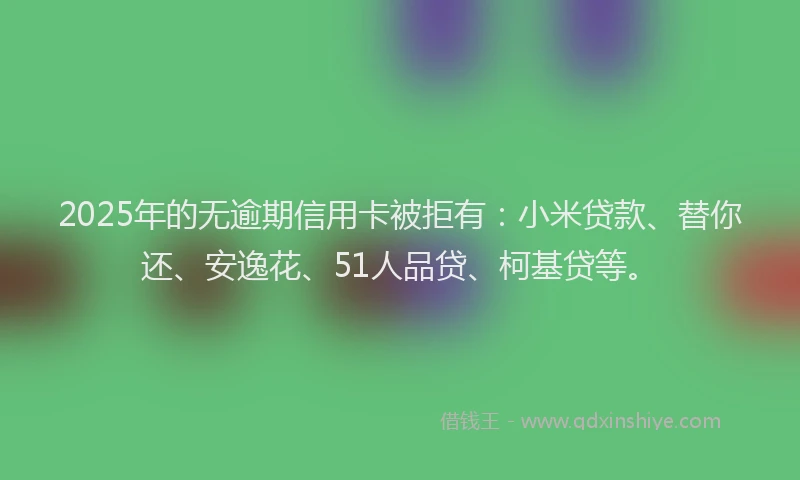 2025年的无逾期信用卡被拒有：小米贷款、替你还、安逸花、51人品贷、柯基贷等。