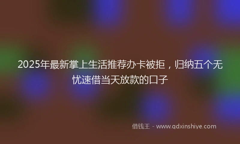 2025年最新掌上生活推荐办卡被拒，归纳五个无忧速借当天放款的口子