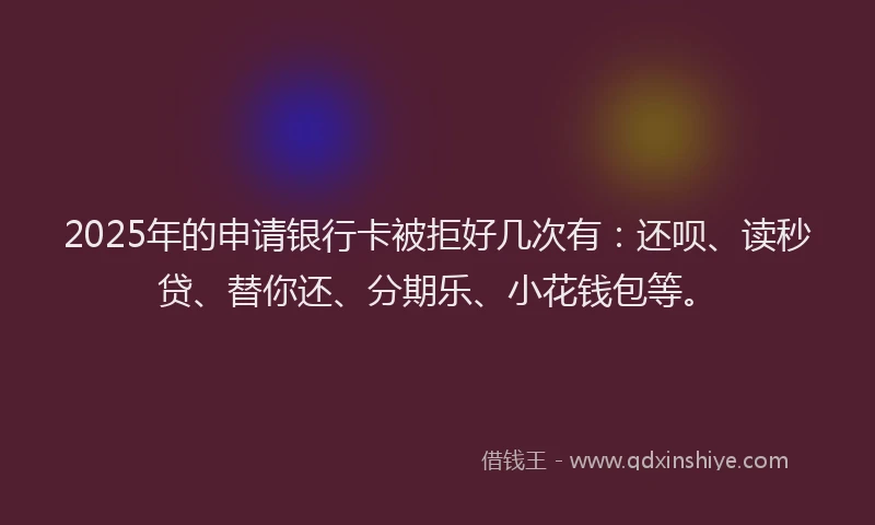 2025年的申请银行卡被拒好几次有：还呗、读秒贷、替你还、分期乐、小花钱包等。